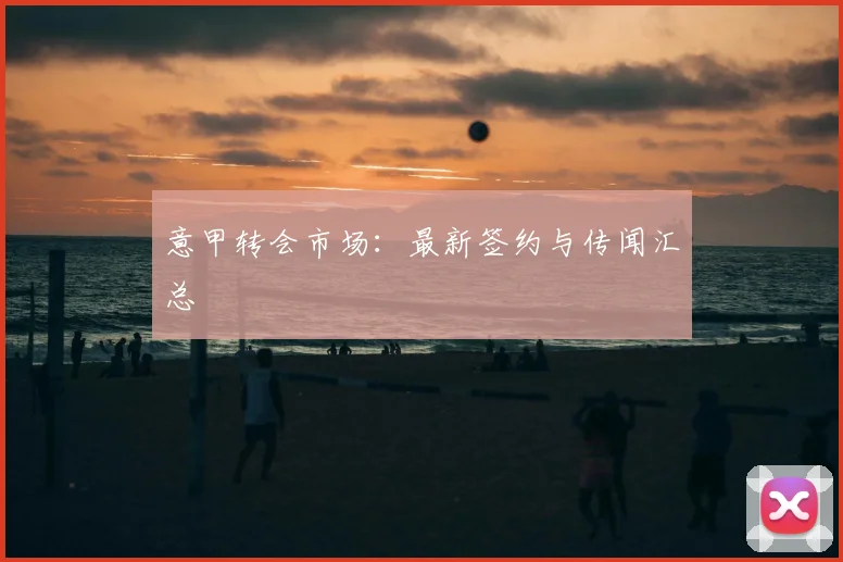 意甲转会市场：最新签约与传闻汇总