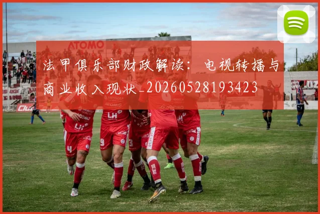 法甲俱乐部财政解读:电视转播与商业收入现状_20260528193423