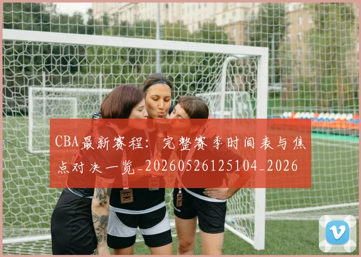CBA最新赛程:完整赛季时间表与焦点对决一览_20260526125104_20260606165251