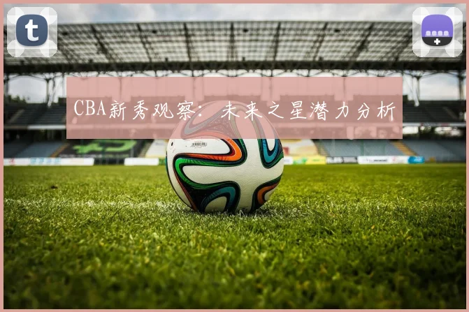 CBA新秀观察：未来之星潜力分析